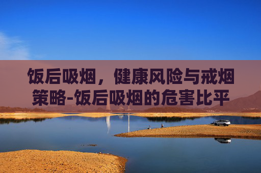 饭后吸烟，健康风险与戒烟策略-饭后吸烟的危害比平时大多少倍