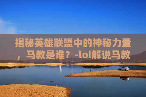 揭秘英雄联盟中的神秘力量，马教是谁？-lol解说马教是谁