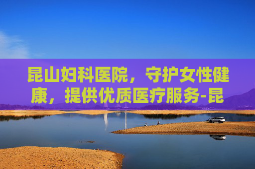昆山妇科医院，守护女性健康，提供优质医疗服务-昆山妇科医院哪家好一点