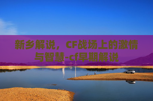 新乡解说，CF战场上的激情与智慧-cf早期解说