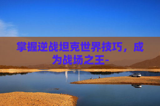 掌握逆战坦克世界技巧，成为战场之王-