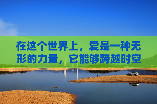 在这个世界上，爱是一种无形的力量，它能够跨越时空的界限，连接每一个心灵。有爱的人，他们的存在如同阳光一般温暖，如同雨露一般滋润，让我们的生活充满了色彩和希望。-有爱的人吗