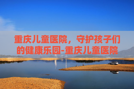 重庆儿童医院，守护孩子们的健康乐园-重庆儿童医院两江院区