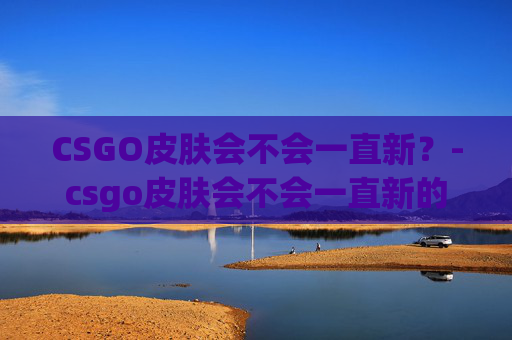 CSGO皮肤会不会一直新？-csgo皮肤会不会一直新的