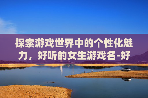 探索游戏世界中的个性化魅力，好听的女生游戏名-好听的女生游戏名字仙气一点