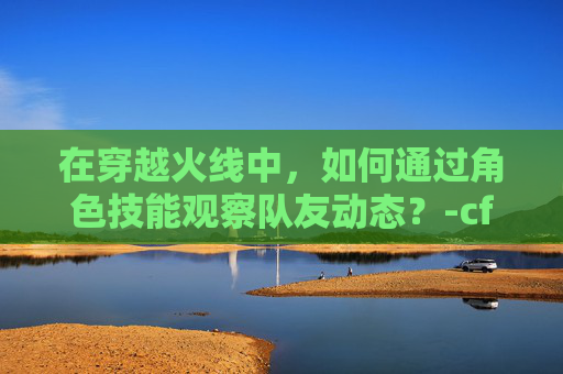 在穿越火线中，如何通过角色技能观察队友动态？-cf什么角色可以看队友信息