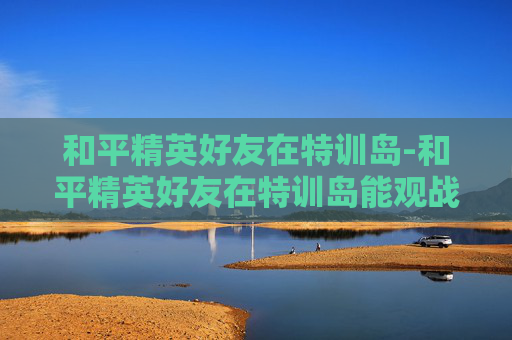 和平精英好友在特训岛-和平精英好友在特训岛能观战吗