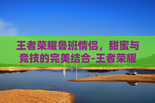 王者荣耀鲁班情侣，甜蜜与竞技的完美结合-王者荣耀鲁班情侣名字