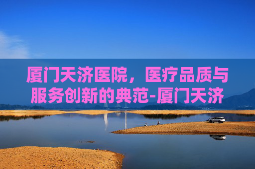 厦门天济医院，医疗品质与服务创新的典范-厦门天济医院是公立还是私立