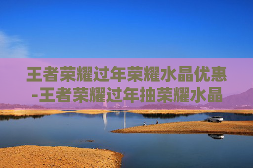 王者荣耀过年荣耀水晶优惠-王者荣耀过年抽荣耀水晶有折扣