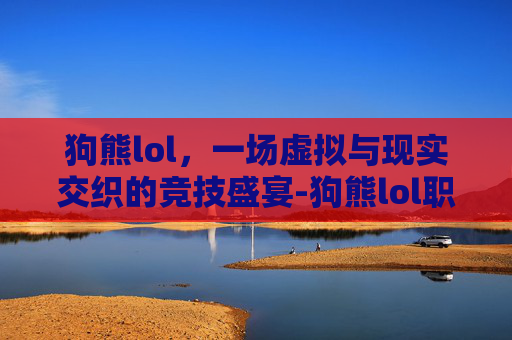 狗熊lol，一场虚拟与现实交织的竞技盛宴-狗熊lol职业联赛