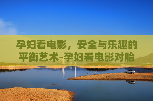 孕妇看电影，安全与乐趣的平衡艺术-孕妇看电影对胎儿有影响吗