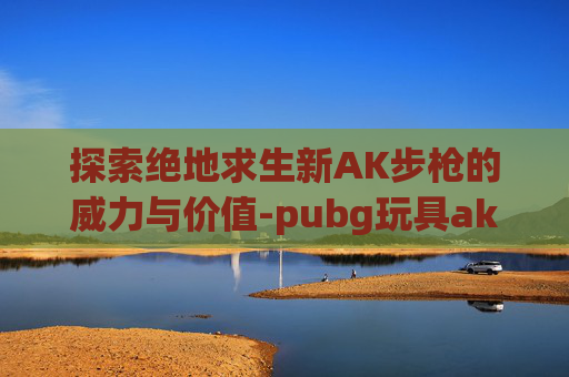 探索绝地求生新AK步枪的威力与价值-pubg玩具ak47多少钱