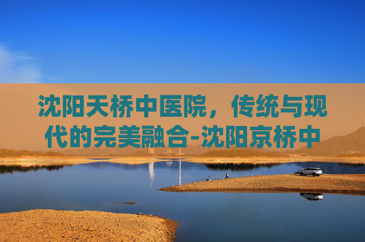 沈阳天桥中医院，传统与现代的完美融合-沈阳京桥中医院