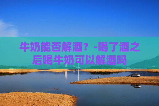牛奶能否解酒？-喝了酒之后喝牛奶可以解酒吗