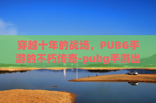 穿越十年的战场，PUBG手游的不朽传奇-pubg手游出了吗