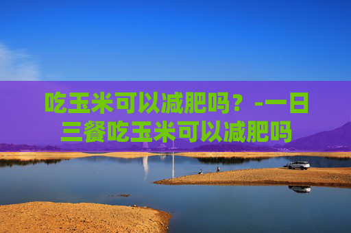 吃玉米可以减肥吗？-一日三餐吃玉米可以减肥吗