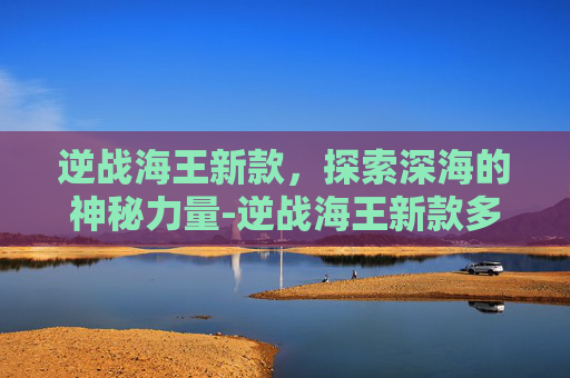 逆战海王新款，探索深海的神秘力量-逆战海王新款多少钱