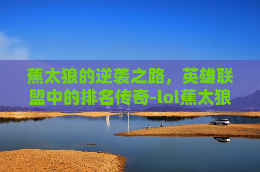 蕉太狼的逆袭之路，英雄联盟中的排名传奇-lol蕉太狼是谁