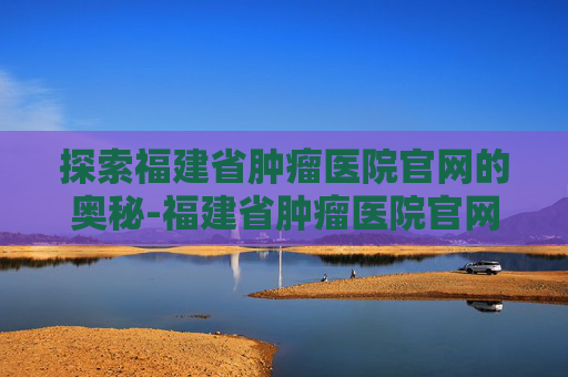 探索福建省肿瘤医院官网的奥秘-福建省肿瘤医院官网电话号码