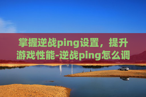 掌握逆战ping设置，提升游戏性能-逆战ping怎么调低