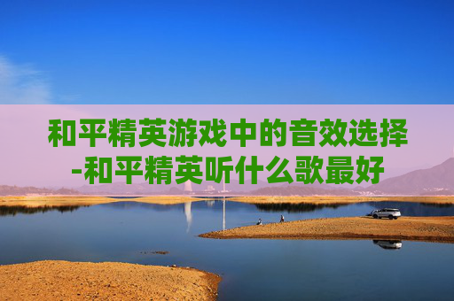 和平精英游戏中的音效选择-和平精英听什么歌最好