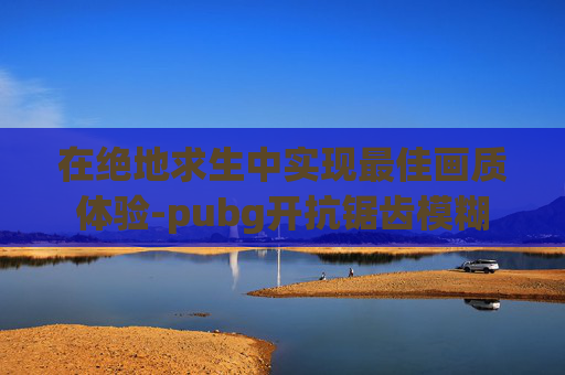 在绝地求生中实现最佳画质体验-pubg开抗锯齿模糊