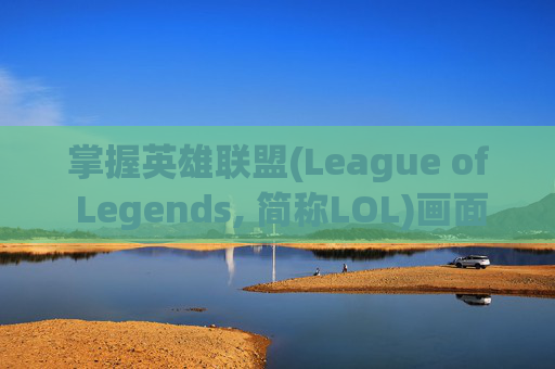 掌握英雄联盟(League of Legends, 简称LOL)画面设置的最佳效果-lol画面设置最佳 效果是多少