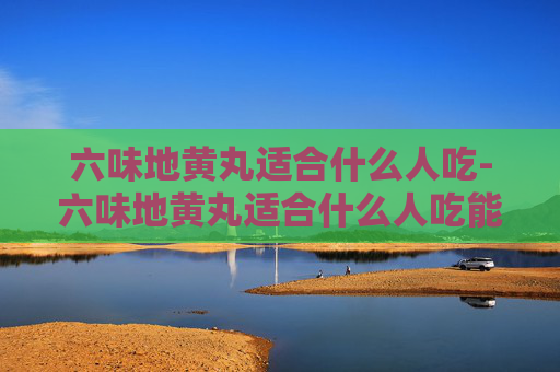 六味地黄丸适合什么人吃-六味地黄丸适合什么人吃能不能长期吃
