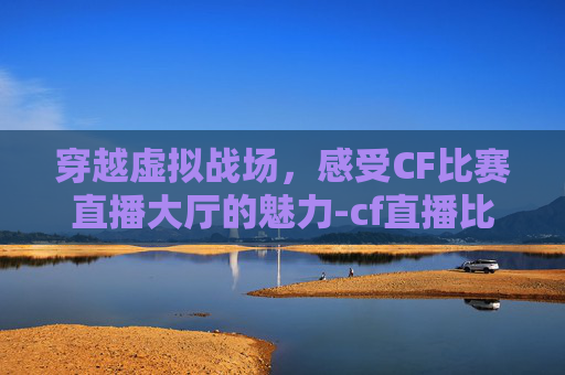 穿越虚拟战场，感受CF比赛直播大厅的魅力-cf直播比赛视频官网