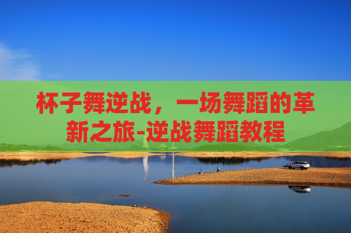 杯子舞逆战，一场舞蹈的革新之旅-逆战舞蹈教程