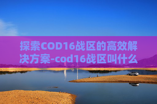 探索COD16战区的高效解决方案-cod16战区叫什么名字