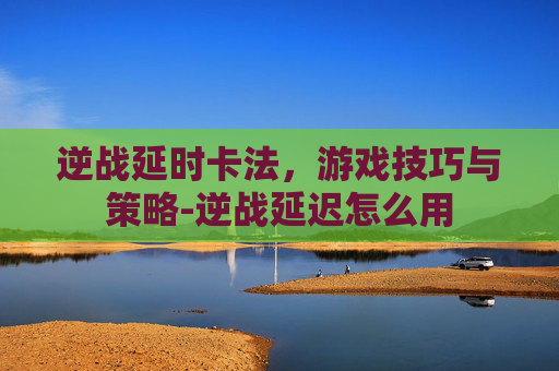 逆战延时卡法，游戏技巧与策略-逆战延迟怎么用