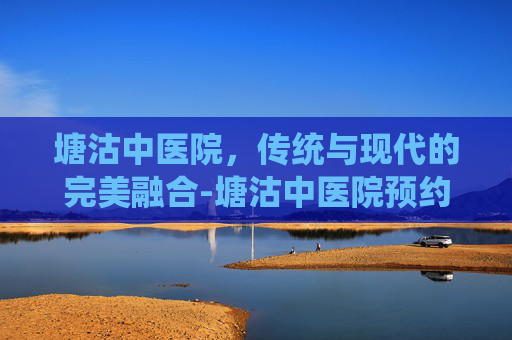 塘沽中医院，传统与现代的完美融合-塘沽中医院预约平台