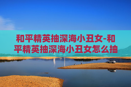 和平精英抽深海小丑女-和平精英抽深海小丑女怎么抽