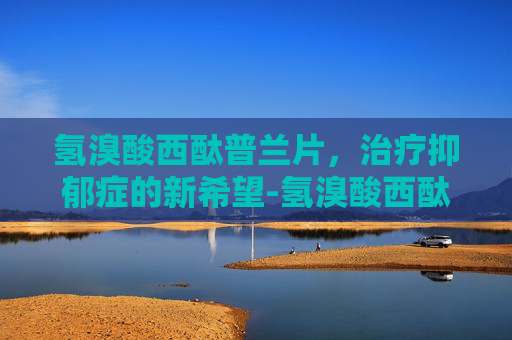 氢溴酸西酞普兰片，治疗抑郁症的新希望-氢溴酸西酞普兰片的功效与副作用