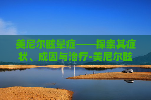 美尼尔眩晕症——探索其症状、成因与治疗-美尼尔眩晕症的症状有哪些