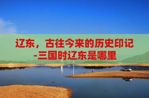辽东，古往今来的历史印记-三国时辽东是哪里