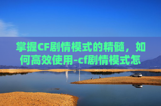 掌握CF剧情模式的精髓，如何高效使用-cf剧情模式怎么用手柄玩