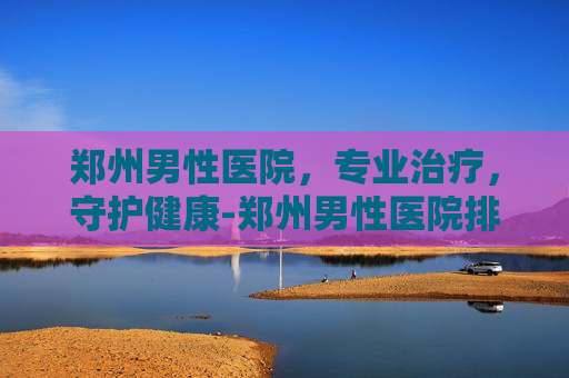郑州男性医院，专业治疗，守护健康-郑州男性医院排名
