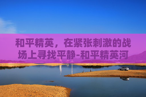 和平精英，在紧张刺激的战场上寻找平静-和平精英河静