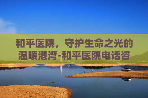 和平医院，守护生命之光的温暖港湾-和平医院电话咨询24小时