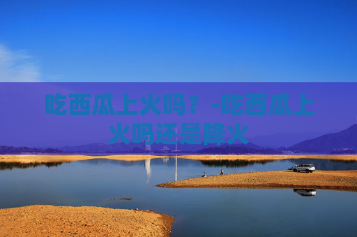 吃西瓜上火吗？-吃西瓜上火吗还是降火