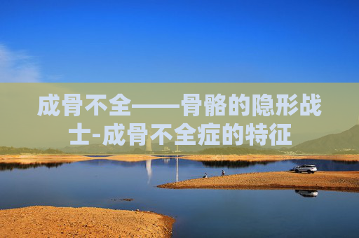 成骨不全——骨骼的隐形战士-成骨不全症的特征