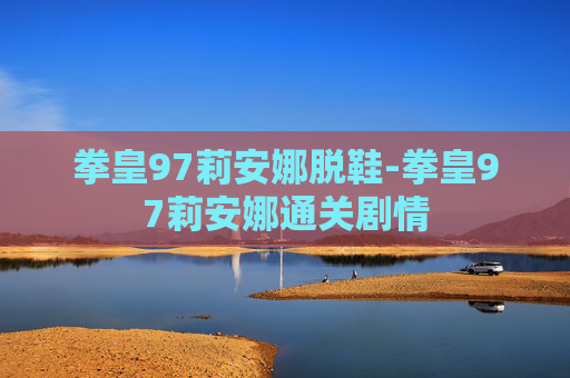 拳皇97莉安娜脱鞋-拳皇97莉安娜通关剧情