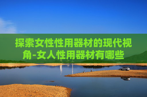 探索女性性用器材的现代视角-女人性用器材有哪些