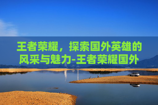 王者荣耀，探索国外英雄的风采与魅力-王者荣耀国外英雄有哪些