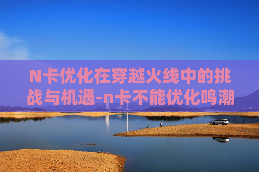 N卡优化在穿越火线中的挑战与机遇-n卡不能优化鸣潮