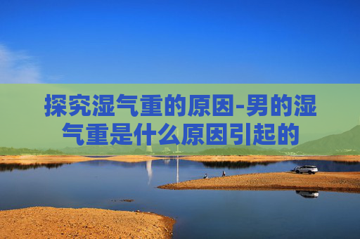 探究湿气重的原因-男的湿气重是什么原因引起的