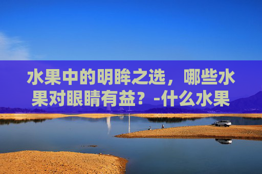 水果中的明眸之选，哪些水果对眼睛有益？-什么水果对眼睛好处最多